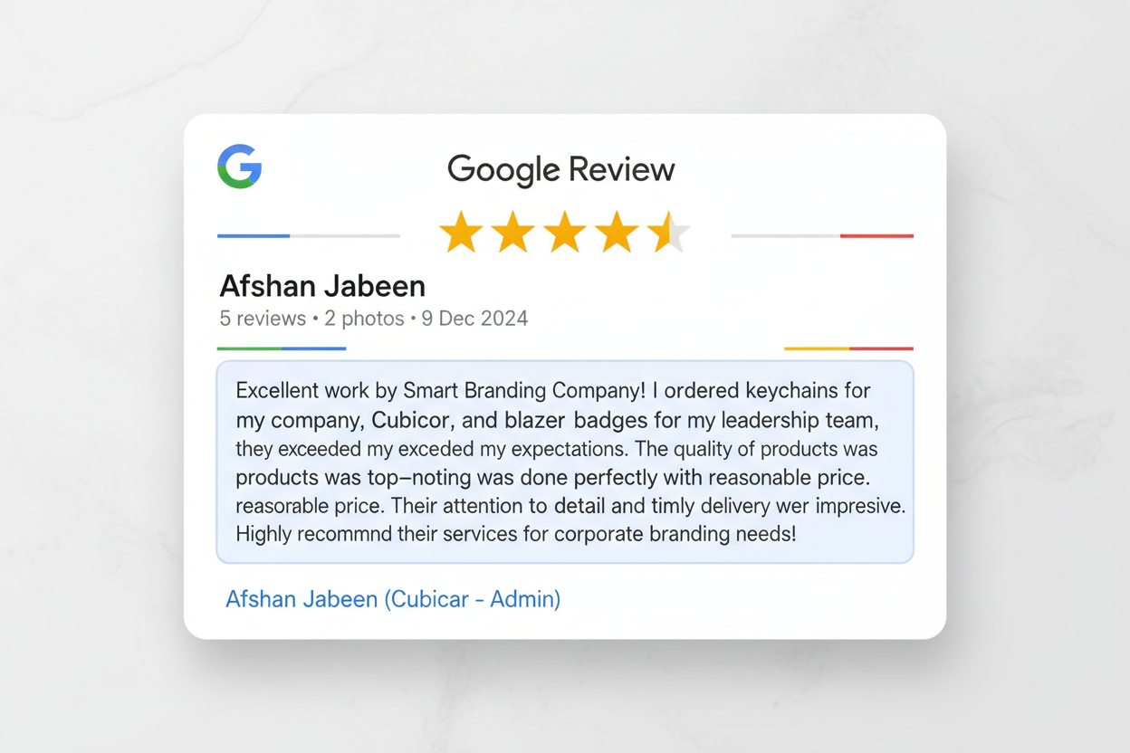 Google review Cards 

Afshan Jabeen
5 reviews • 2 photos
starstarstarstarstar 9 Dec 2024
"Excellent work by Smart Branding Company! I ordered keychains for my company, Cubicor, and blazer badges for my leadership team, and they exceeded my expectations. The quality of the products was top-notch, and the branding was done perfectly with reasonable price. Their attention to detail and timely delivery were impressive. Highly recommend their services for corporate branding needs!" ..Afshan Jabeen (Cubicor -Admi