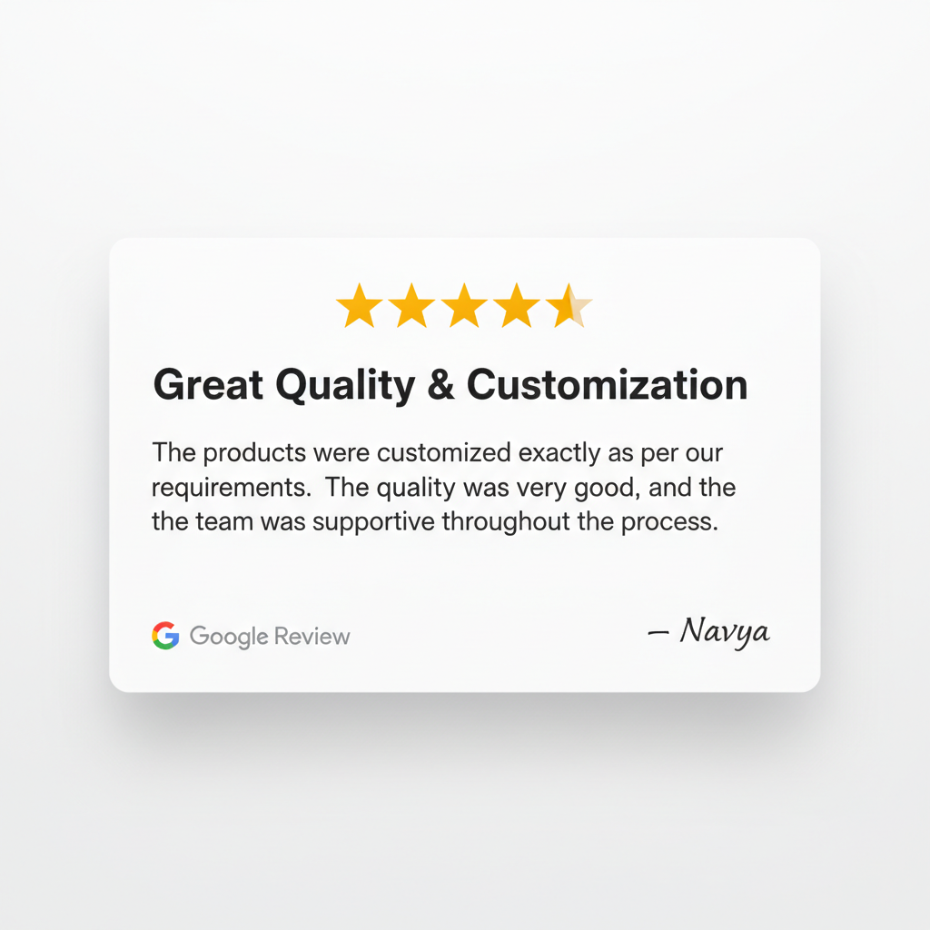 ⭐⭐⭐⭐⭐
Great Quality & Customization
Google review card 
“The products were customized exactly as per our requirements. The quality was very good, and the team was supportive throughout the process.”

— Navya